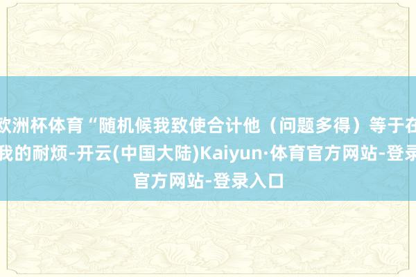欧洲杯体育“随机候我致使合计他(问题多得)等于在试探我的耐烦-开云(中国大陆)Kaiyun·体育官方网站-登录入口