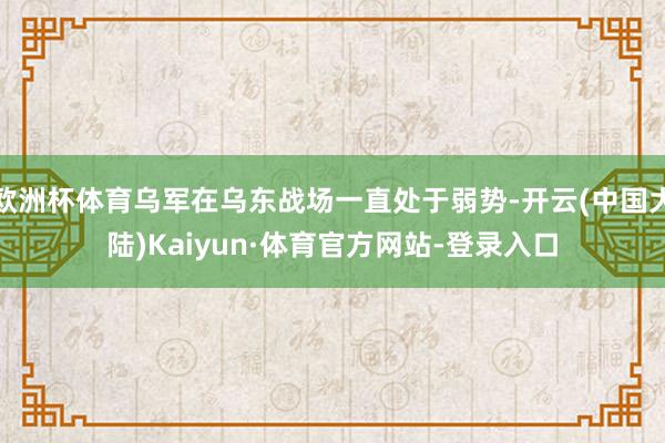欧洲杯体育乌军在乌东战场一直处于弱势-开云(中国大陆)Kaiyun·体育官方网站-登录入口