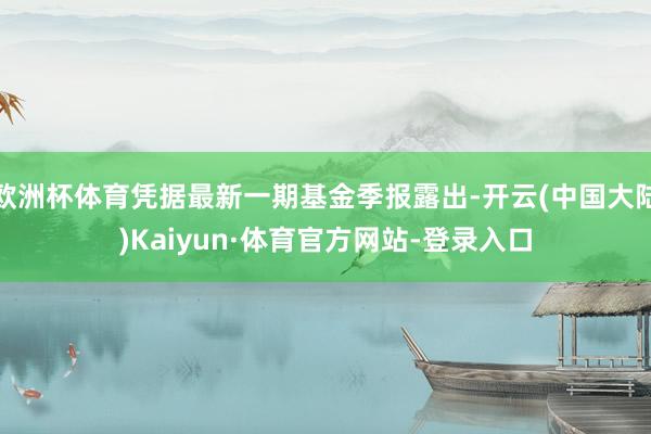 欧洲杯体育凭据最新一期基金季报露出-开云(中国大陆)Kaiyun·体育官方网站-登录入口