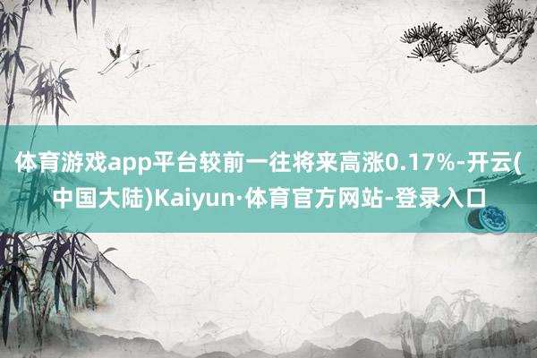 体育游戏app平台较前一往将来高涨0.17%-开云(中国大陆)Kaiyun·体育官方网站-登录入口