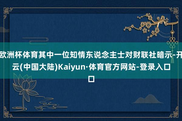 欧洲杯体育其中一位知情东说念主士对财联社暗示-开云(中国大陆)Kaiyun·体育官方网站-登录入口