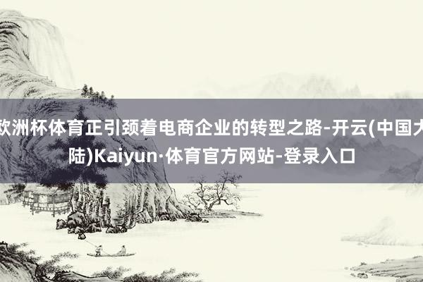 欧洲杯体育正引颈着电商企业的转型之路-开云(中国大陆)Kaiyun·体育官方网站-登录入口