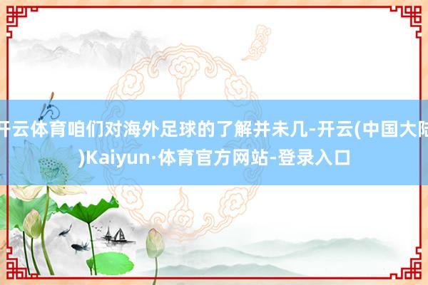 开云体育咱们对海外足球的了解并未几-开云(中国大陆)Kaiyun·体育官方网站-登录入口