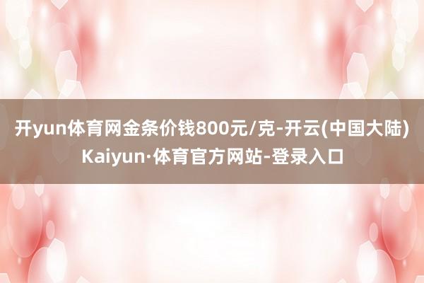 开yun体育网金条价钱800元/克-开云(中国大陆)Kaiyun·体育官方网站-登录入口