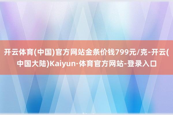 开云体育(中国)官方网站金条价钱799元/克-开云(中国大陆)Kaiyun·体育官方网站-登录入口