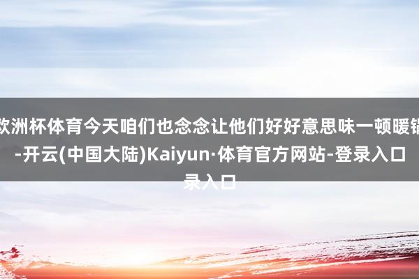 欧洲杯体育今天咱们也念念让他们好好意思味一顿暖锅-开云(中国大陆)Kaiyun·体育官方网站-登录入口