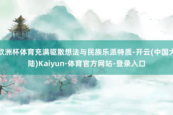 欧洲杯体育充满驱散想法与民族乐派特质-开云(中国大陆)Kaiyun·体育官方网站-登录入口