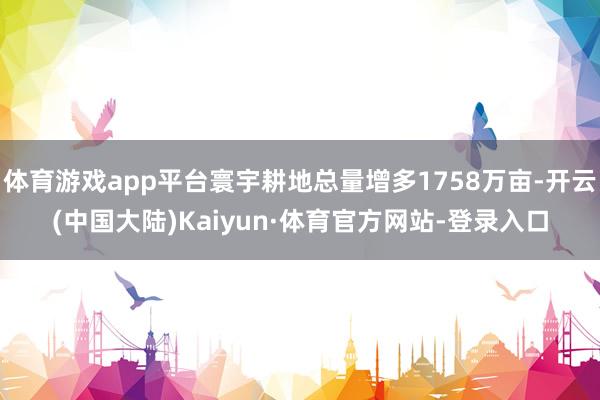 体育游戏app平台寰宇耕地总量增多1758万亩-开云(中国大陆)Kaiyun·体育官方网站-登录入口