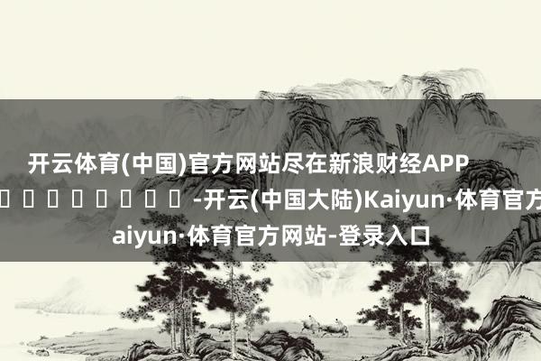 开云体育(中国)官方网站尽在新浪财经APP            													-开云(中国大陆)Kaiyun·体育官方网站-登录入口