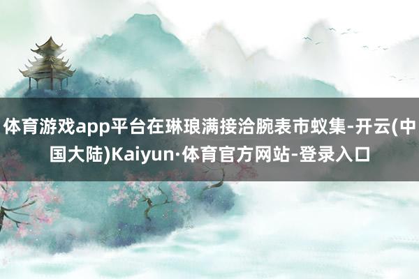 体育游戏app平台在琳琅满接洽腕表市蚁集-开云(中国大陆)Kaiyun·体育官方网站-登录入口
