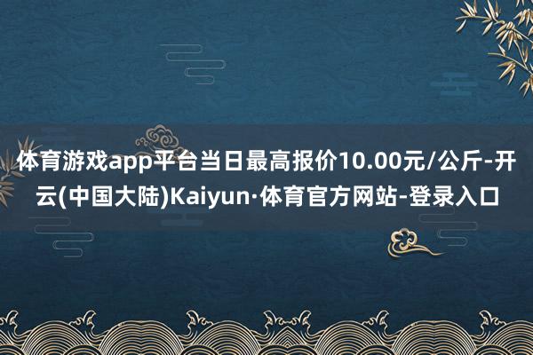 体育游戏app平台当日最高报价10.00元/公斤-开云(中国大陆)Kaiyun·体育官方网站-登录入口