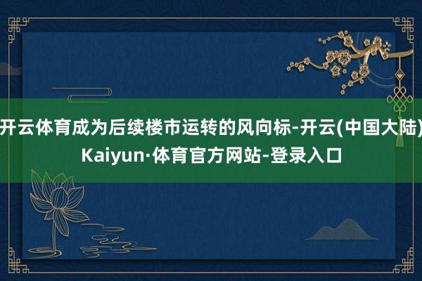 开云体育成为后续楼市运转的风向标-开云(中国大陆)Kaiyun·体育官方网站-登录入口