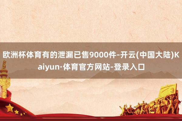 欧洲杯体育有的泄漏已售9000件-开云(中国大陆)Kaiyun·体育官方网站-登录入口
