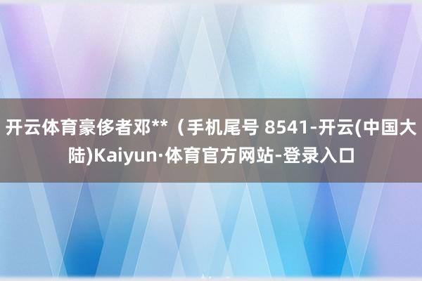 开云体育豪侈者邓**（手机尾号 8541-开云(中国大陆)Kaiyun·体育官方网站-登录入口