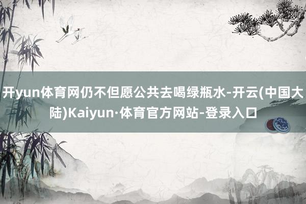 开yun体育网仍不但愿公共去喝绿瓶水-开云(中国大陆)Kaiyun·体育官方网站-登录入口
