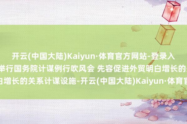 开云(中国大陆)Kaiyun·体育官方网站-登录入口预报：国新办11月22日举行国务院计谋例行吹风会 先容促进外贸明白增长的关系计谋设施-开云(中国大陆)Kaiyun·体育官方网站-登录入口