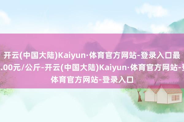 开云(中国大陆)Kaiyun·体育官方网站-登录入口最低报价4.00元/公斤-开云(中国大陆)Kaiyun·体育官方网站-登录入口