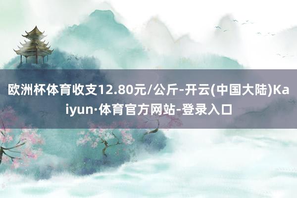 欧洲杯体育收支12.80元/公斤-开云(中国大陆)Kaiyun·体育官方网站-登录入口