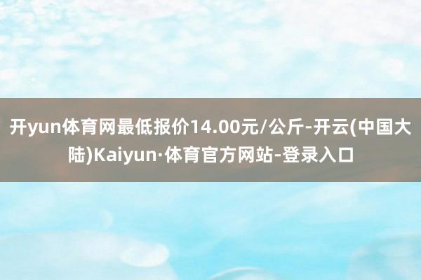 开yun体育网最低报价14.00元/公斤-开云(中国大陆)Kaiyun·体育官方网站-登录入口