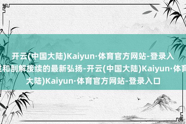 开云(中国大陆)Kaiyun·体育官方网站-登录入口浮现了其发生经过和剖解接续的最新弘扬-开云(中国大陆)Kaiyun·体育官方网站-登录入口