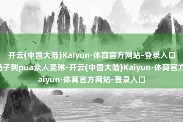 开云(中国大陆)Kaiyun·体育官方网站-登录入口从爹味透顶的杨子到pua众人麦琳-开云(中国大陆)Kaiyun·体育官方网站-登录入口