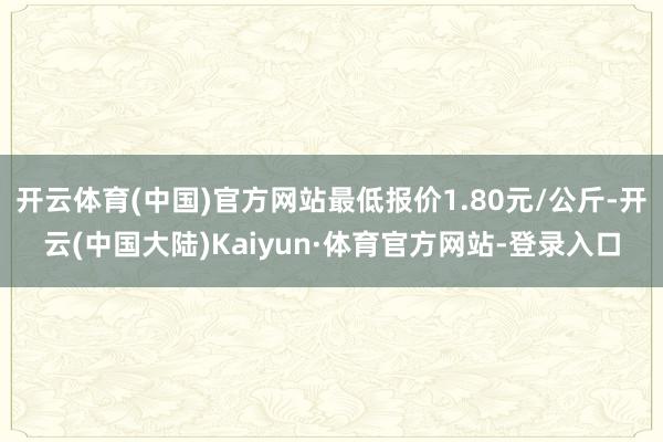 开云体育(中国)官方网站最低报价1.80元/公斤-开云(中国大陆)Kaiyun·体育官方网站-登录入口