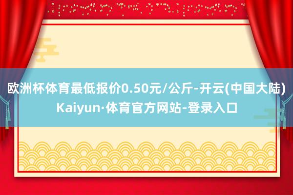 欧洲杯体育最低报价0.50元/公斤-开云(中国大陆)Kaiyun·体育官方网站-登录入口