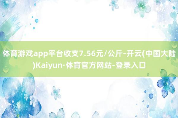 体育游戏app平台收支7.56元/公斤-开云(中国大陆)Kaiyun·体育官方网站-登录入口