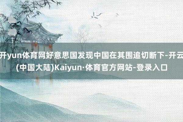 开yun体育网好意思国发现中国在其围追切断下-开云(中国大陆)Kaiyun·体育官方网站-登录入口