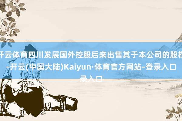 开云体育四川发展国外控股后来出售其于本公司的股权-开云(中国大陆)Kaiyun·体育官方网站-登录入口