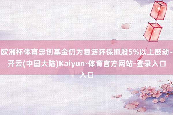 欧洲杯体育忠创基金仍为复洁环保抓股5%以上鼓动-开云(中国大陆)Kaiyun·体育官方网站-登录入口