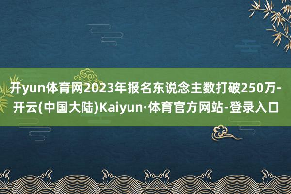 开yun体育网2023年报名东说念主数打破250万-开云(中国大陆)Kaiyun·体育官方网站-登录入口