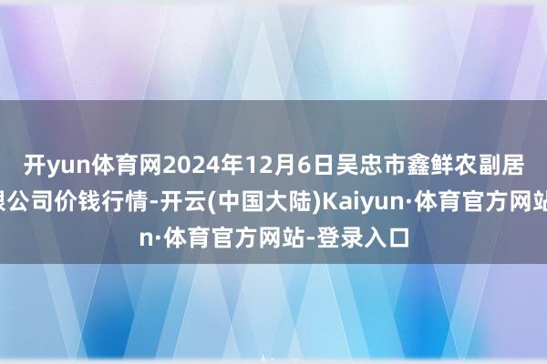 开yun体育网2024年12月6日吴忠市鑫鲜农副居品市集有限公司价钱行情-开云(中国大陆)Kaiyun·体育官方网站-登录入口