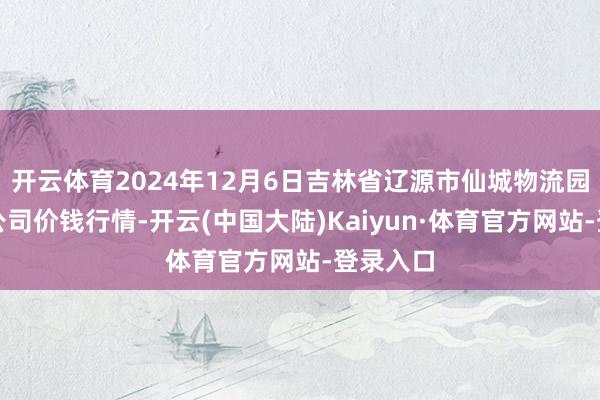 开云体育2024年12月6日吉林省辽源市仙城物流园区有限公司价钱行情-开云(中国大陆)Kaiyun·体育官方网站-登录入口