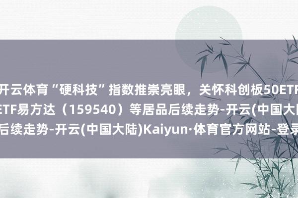 开云体育“硬科技”指数推崇亮眼，关怀科创板50ETF（588080）、信创ETF易方达（159540）等居品后续走势-开云(中国大陆)Kaiyun·体育官方网站-登录入口