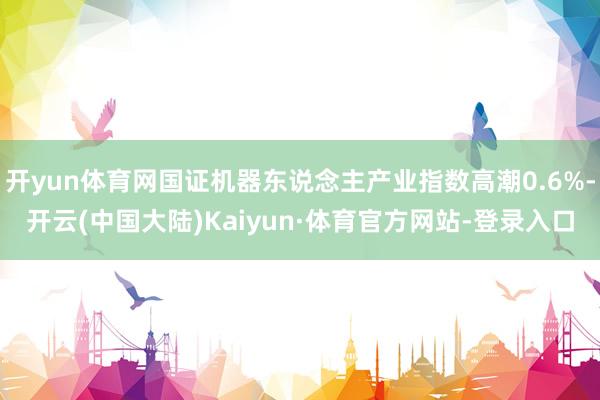 开yun体育网国证机器东说念主产业指数高潮0.6%-开云(中国大陆)Kaiyun·体育官方网站-登录入口