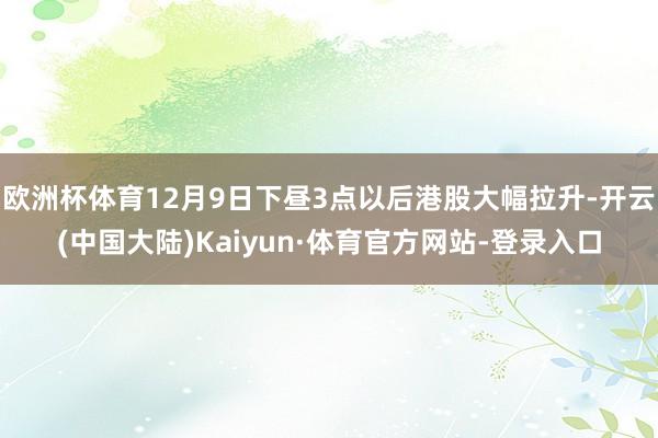 欧洲杯体育12月9日下昼3点以后港股大幅拉升-开云(中国大陆)Kaiyun·体育官方网站-登录入口