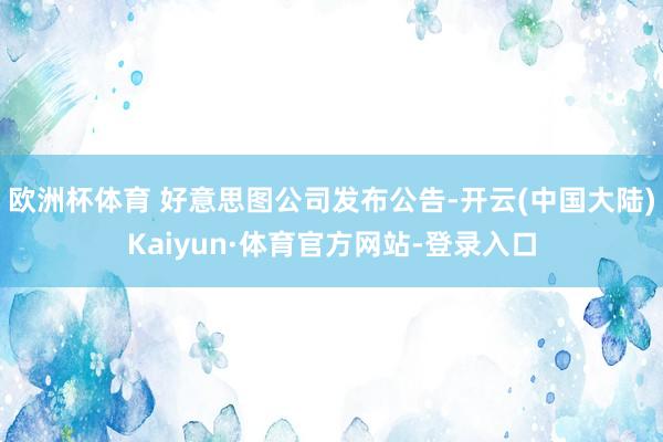 欧洲杯体育 好意思图公司发布公告-开云(中国大陆)Kaiyun·体育官方网站-登录入口