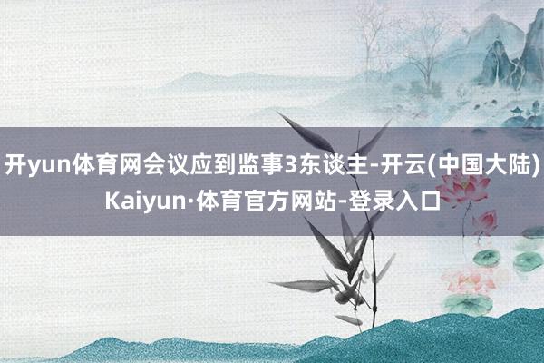 开yun体育网会议应到监事3东谈主-开云(中国大陆)Kaiyun·体育官方网站-登录入口