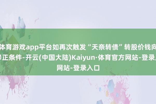 体育游戏app平台如再次触发“天奈转债”转股价钱向下修正条件-开云(中国大陆)Kaiyun·体育官方网站-登录入口
