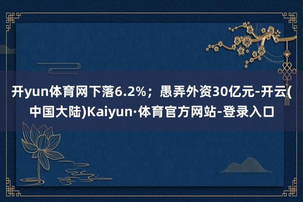 开yun体育网下落6.2%；愚弄外资30亿元-开云(中国大陆)Kaiyun·体育官方网站-登录入口