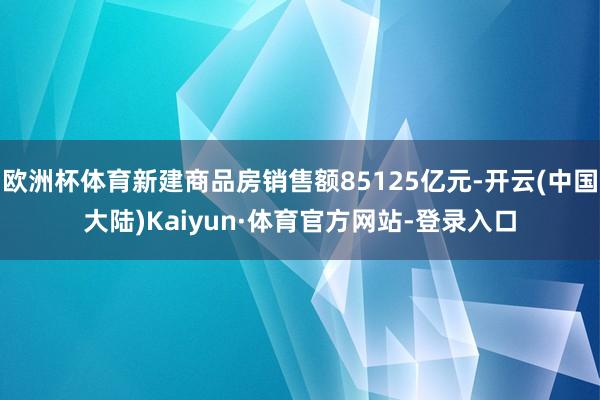 欧洲杯体育新建商品房销售额85125亿元-开云(中国大陆)Kaiyun·体育官方网站-登录入口