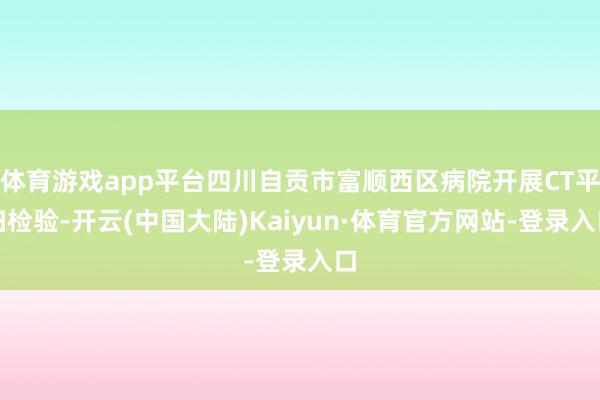 体育游戏app平台四川自贡市富顺西区病院开展CT平扫检验-开云(中国大陆)Kaiyun·体育官方网站-登录入口