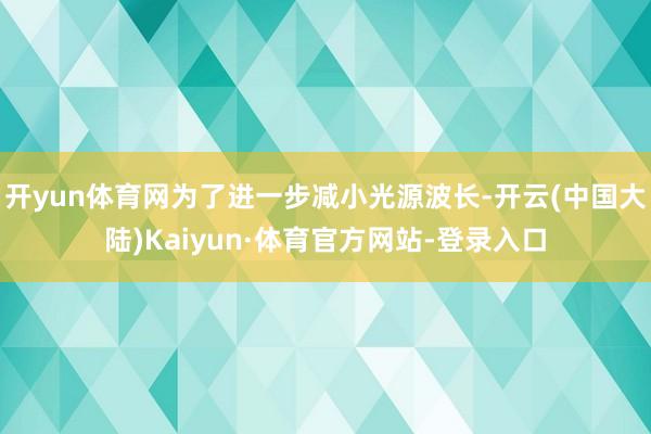 开yun体育网为了进一步减小光源波长-开云(中国大陆)Kaiyun·体育官方网站-登录入口