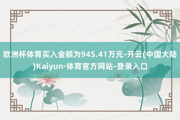 欧洲杯体育买入金额为945.41万元-开云(中国大陆)Kaiyun·体育官方网站-登录入口