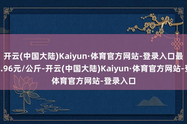 开云(中国大陆)Kaiyun·体育官方网站-登录入口最低报价0.96元/公斤-开云(中国大陆)Kaiyun·体育官方网站-登录入口