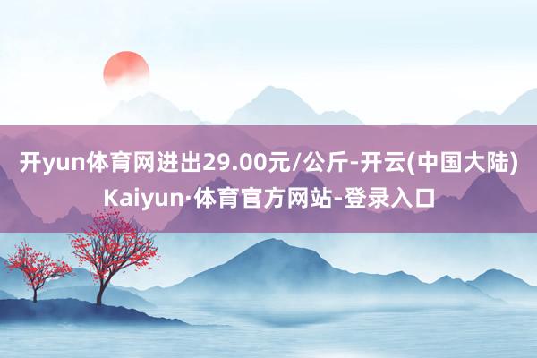 开yun体育网进出29.00元/公斤-开云(中国大陆)Kaiyun·体育官方网站-登录入口