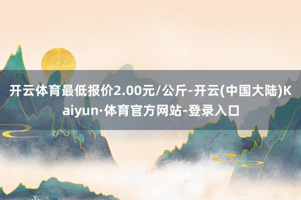 开云体育最低报价2.00元/公斤-开云(中国大陆)Kaiyun·体育官方网站-登录入口