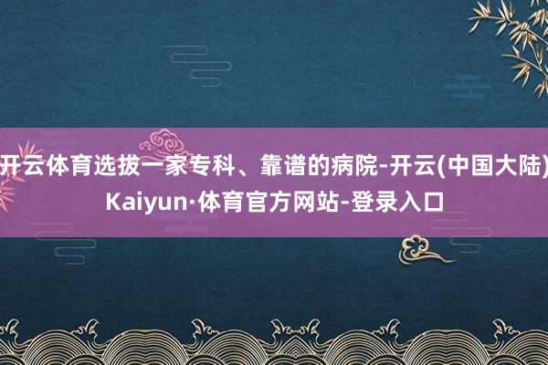 开云体育选拔一家专科、靠谱的病院-开云(中国大陆)Kaiyun·体育官方网站-登录入口