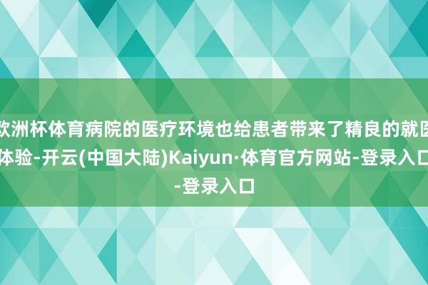欧洲杯体育病院的医疗环境也给患者带来了精良的就医体验-开云(中国大陆)Kaiyun·体育官方网站-登录入口